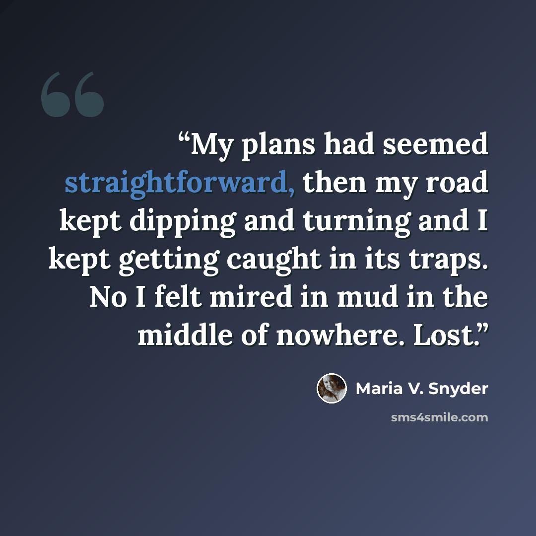 “My plans had seemed straightforward, then my road kept dipping and turning and I kept getting caught in its traps. No I felt mired in mud in the middle of nowhere. Lost.” quote by Maria V. Snyder