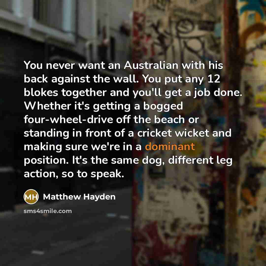 “You never want an Australian with his back against the wall. You put any 12 blokes together and you'll get a job done. Whether it's getting a bogged four-wheel-drive off the beach or standing in front of a cricket wicket and making sure we're in a dominant position. It's the same dog, different…” quote by Matthew Hayden