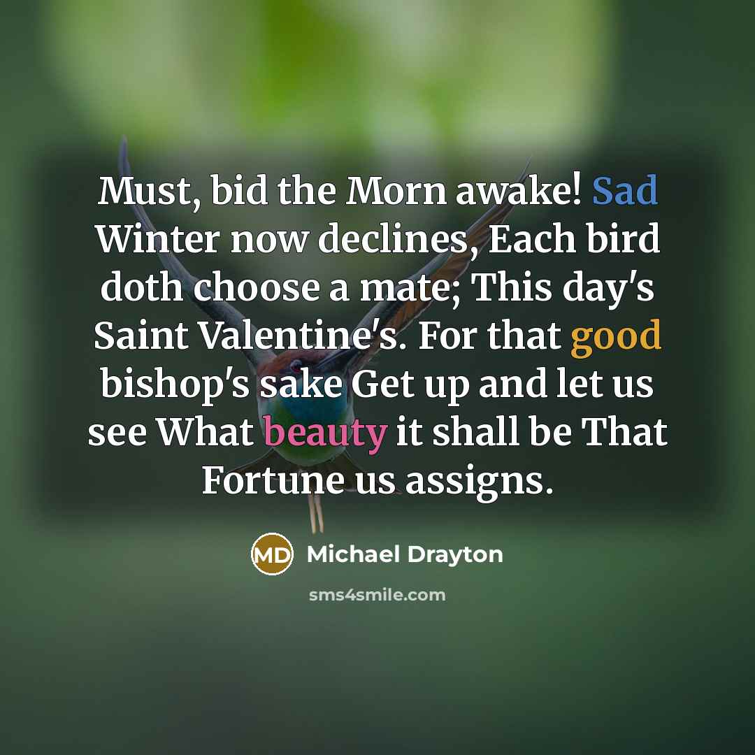 “Must, bid the Morn awake! Sad Winter now declines, Each bird doth choose a mate; This day's Saint Valentine's. For that good bishop's sake Get up and let us see What beauty it shall be That Fortune us assigns.” quote by Michael Drayton