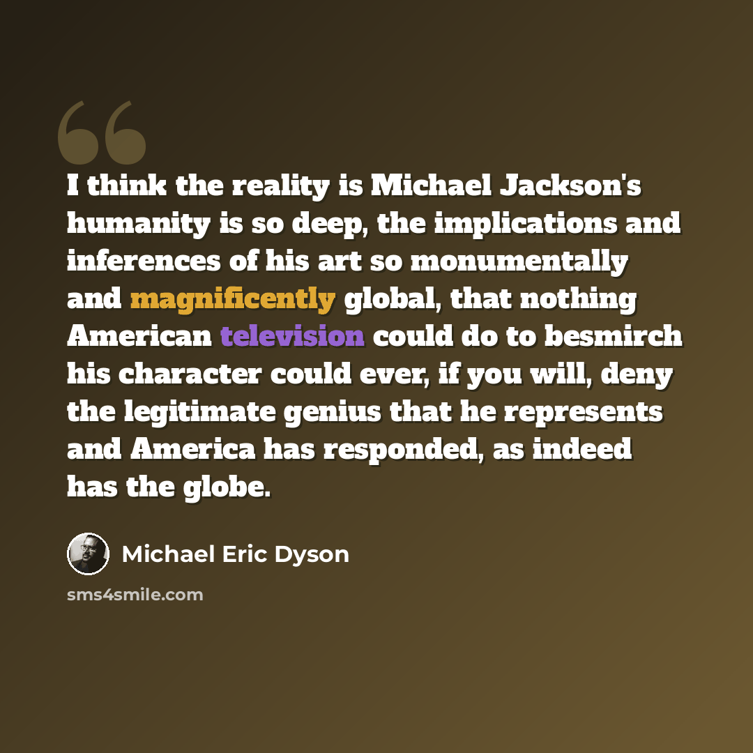“I think the reality is Michael Jackson's humanity is so deep, the implications and inferences of his art so monumentally and magnificently global, that nothing American television could do to besmirch his character could ever, if you will, deny the legitimate genius that he represents and America…” quote by Michael Eric Dyson