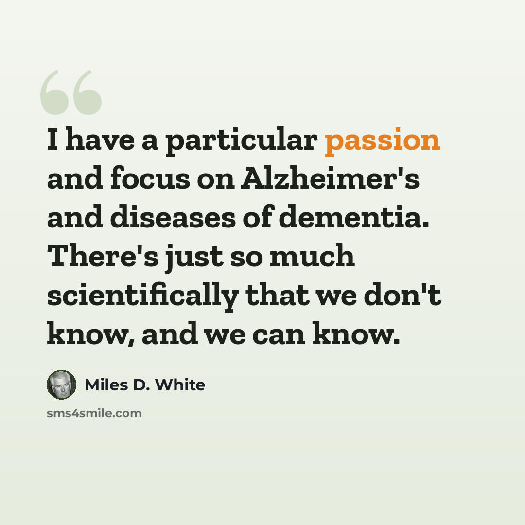 “I have a particular passion and focus on Alzheimer's and diseases of dementia. There's just so much scientifically that we don't know, and we can know.” quote by Miles D. White