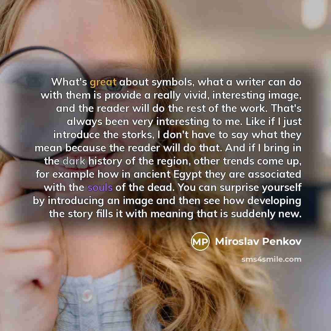 “What's great about symbols, what a writer can do with them is provide a really vivid, interesting image, and the reader will do the rest of the work. That's always been very interesting to me. Like if I just introduce the storks, I don't have to say what they mean because the reader will do that…” quote by Miroslav Penkov