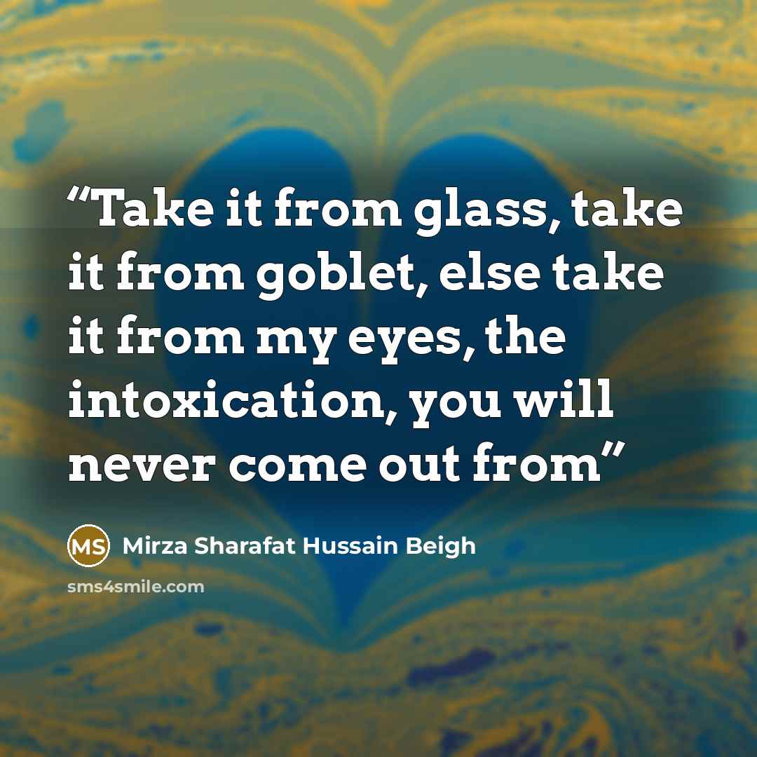 “Take it from glass, take it from goblet, else take it from my eyes, the intoxication, you will never come out from” quote by Mirza Sharafat Hussain Beigh