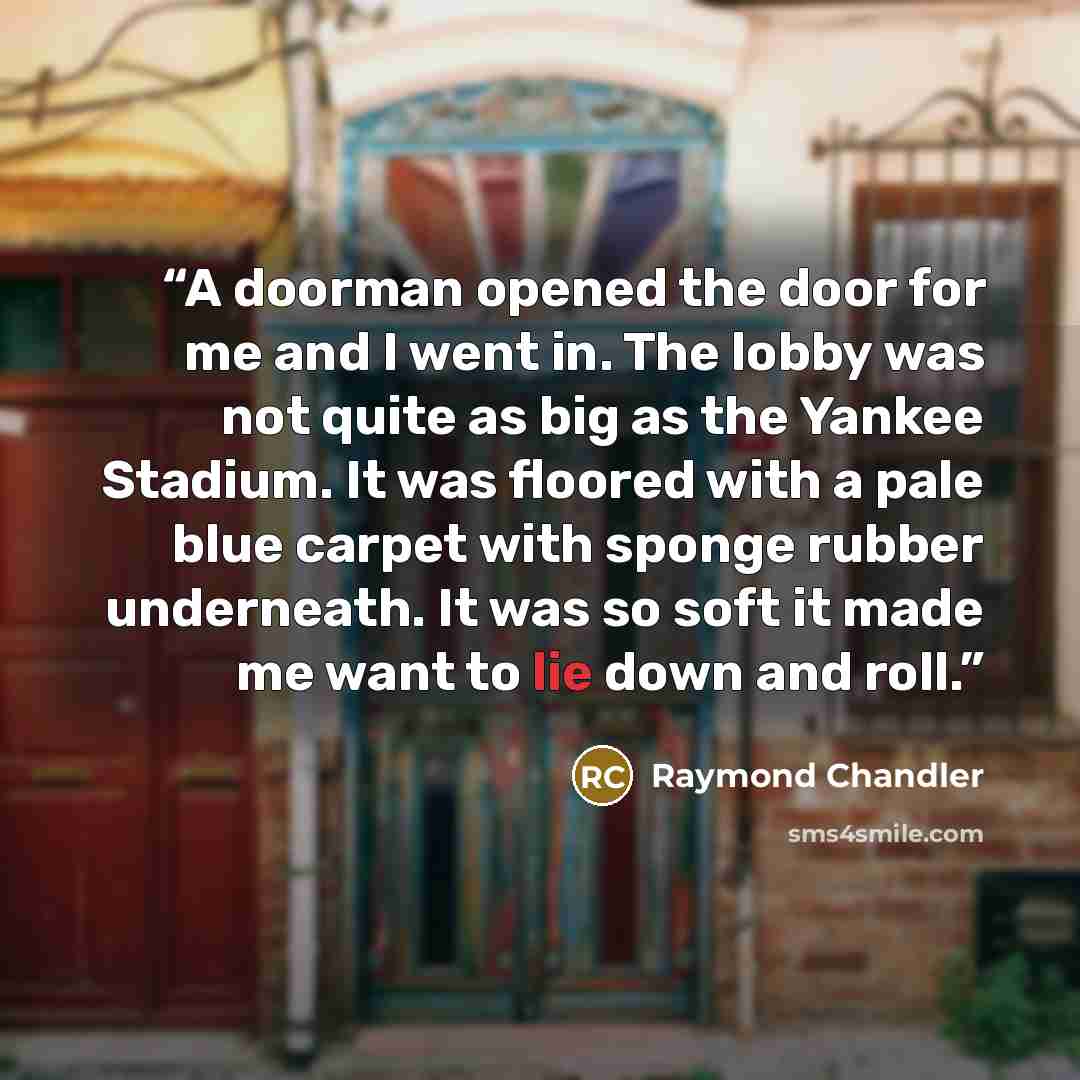 “A doorman opened the door for me and I went in. The lobby was not quite as big as the Yankee Stadium. It was floored with a pale blue carpet with sponge rubber underneath. It was so soft it made me want to lie down and roll.” quote by Raymond Chandler