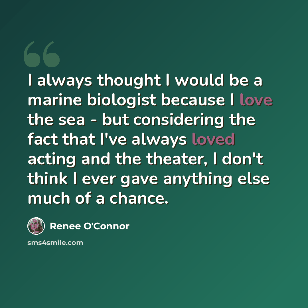 “I always thought I would be a marine biologist because I love the sea - but considering the fact that I've always loved acting and the theater, I don't think I ever gave anything else much of a chance.” quote by Renee O'Connor