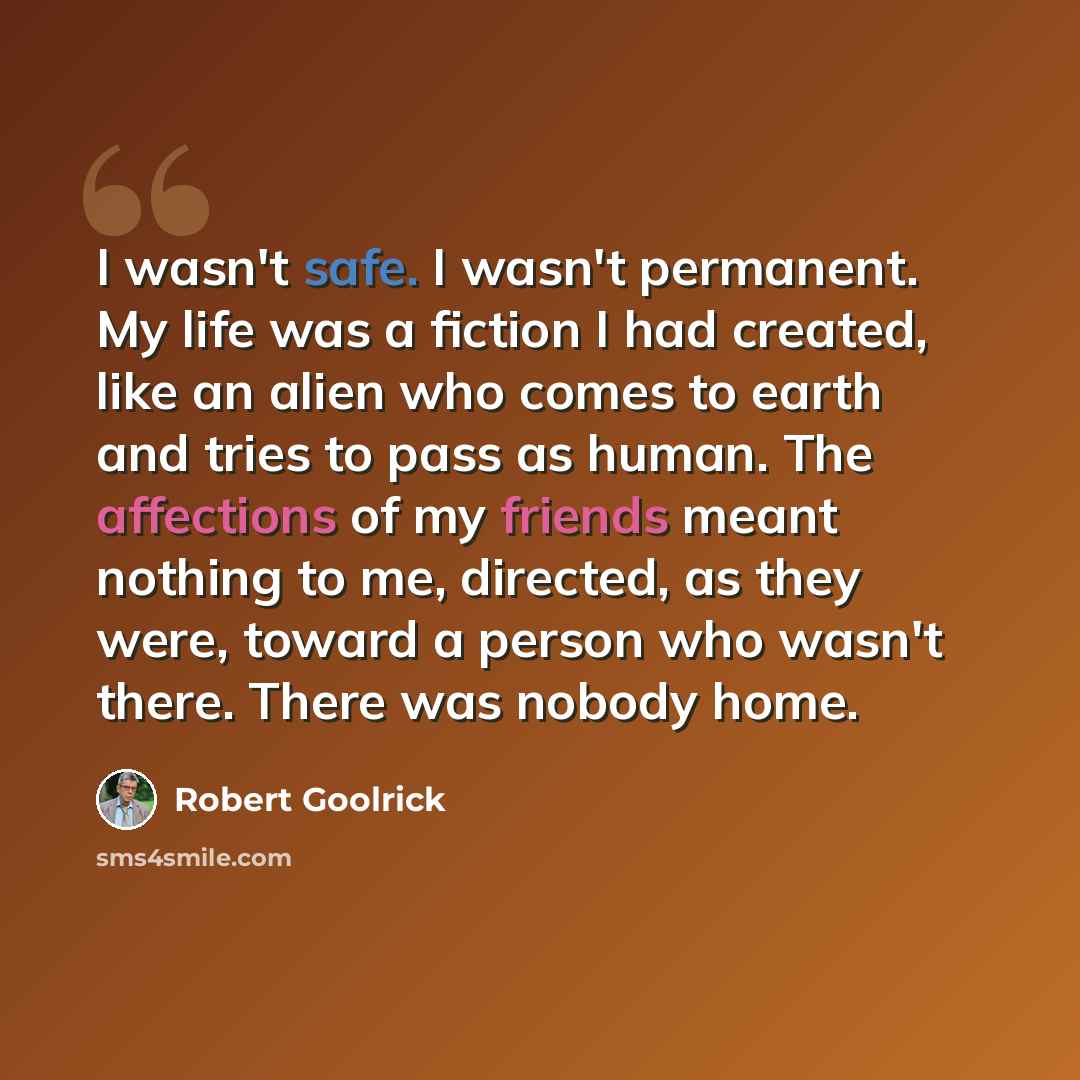 “I wasn't safe. I wasn't permanent. My life was a fiction I had created, like an alien who comes to earth and tries to pass as human. The affections of my friends meant nothing to me, directed, as they were, toward a person who wasn't there. There was nobody home.” quote by Robert Goolrick