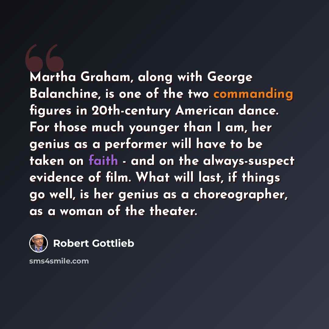 “Martha Graham, along with George Balanchine, is one of the two commanding figures in 20th-century American dance. For those much younger than I am, her genius as a performer will have to be taken on faith - and on the always-suspect evidence of film. What will last, if things go well, is her…” quote by Robert Gottlieb