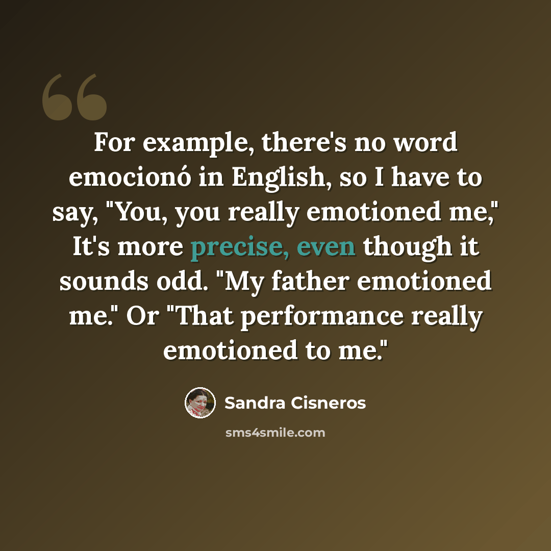 “For example, there's no word emocionó in English, so I have to say, "You, you really emotioned me," It's more precise, even though it sounds odd. "My father emotioned me." Or "That performance really emotioned to me."” quote by Sandra Cisneros
