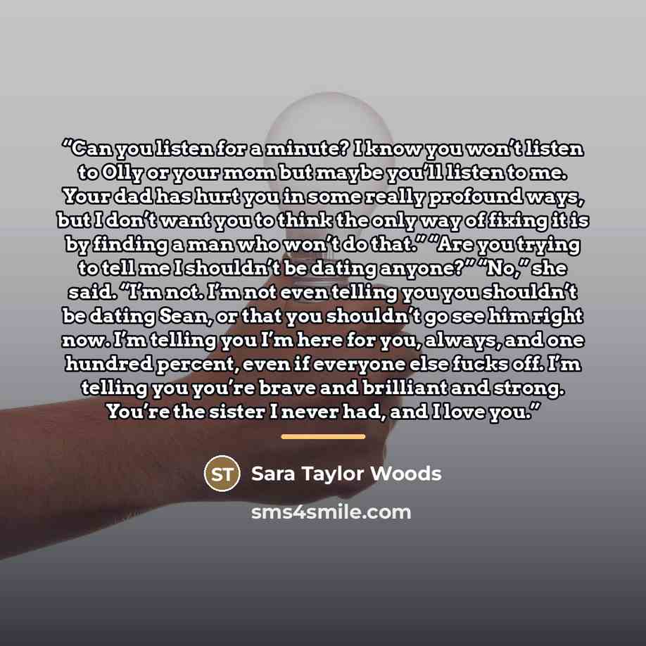 “Can you listen for a minute? I know you won’t listen to Olly or your mom but maybe you’ll listen to me. Your dad has hurt you in some really profound ways, but I don’t want you to think the only way of fixing it is by finding a man who won’t do that.” “Are you trying to tell me I shouldn’t be…” quote by Sara Taylor Woods