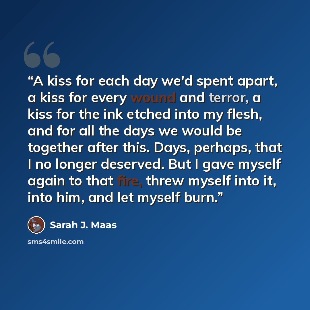 “A kiss for each day we'd spent apart, a kiss for every wound and terror, a kiss for the ink etched into my flesh, and for all the days we would be together after this. Days, perhaps, that I no longer deserved. But I gave myself again to that fire, threw myself into it, into him, and let myself burn.” quote by Sarah J. Maas