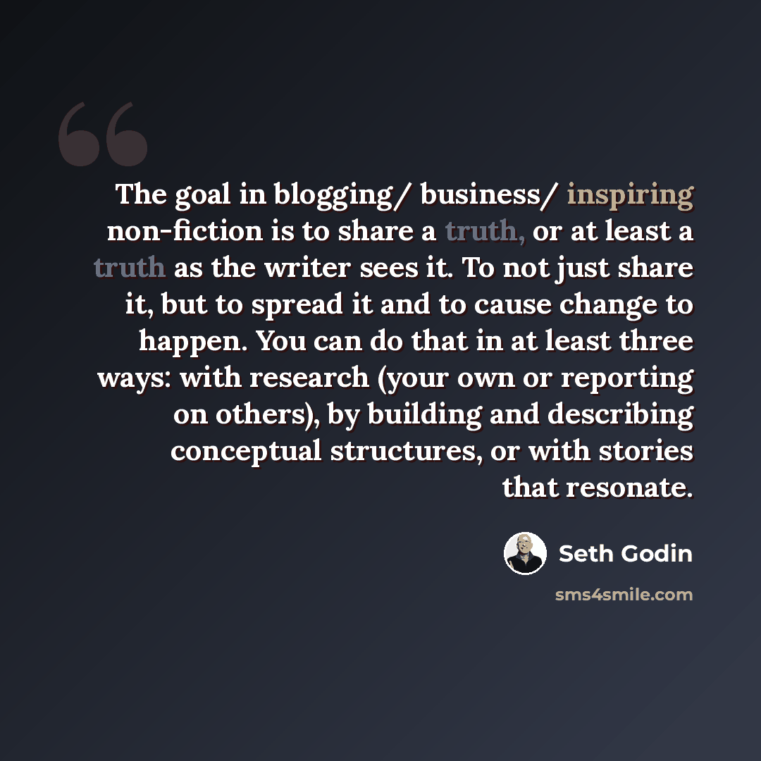 “The goal in blogging/ business/ inspiring non-fiction is to share a truth, or at least a truth as the writer sees it. To not just share it, but to spread it and to cause change to happen. You can do that in at least three ways: with research (your own or reporting on others), by building and…” quote by Seth Godin