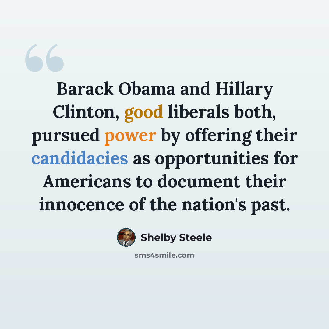 “Barack Obama and Hillary Clinton, good liberals both, pursued power by offering their candidacies as opportunities for Americans to document their innocence of the nation's past.” quote by Shelby Steele