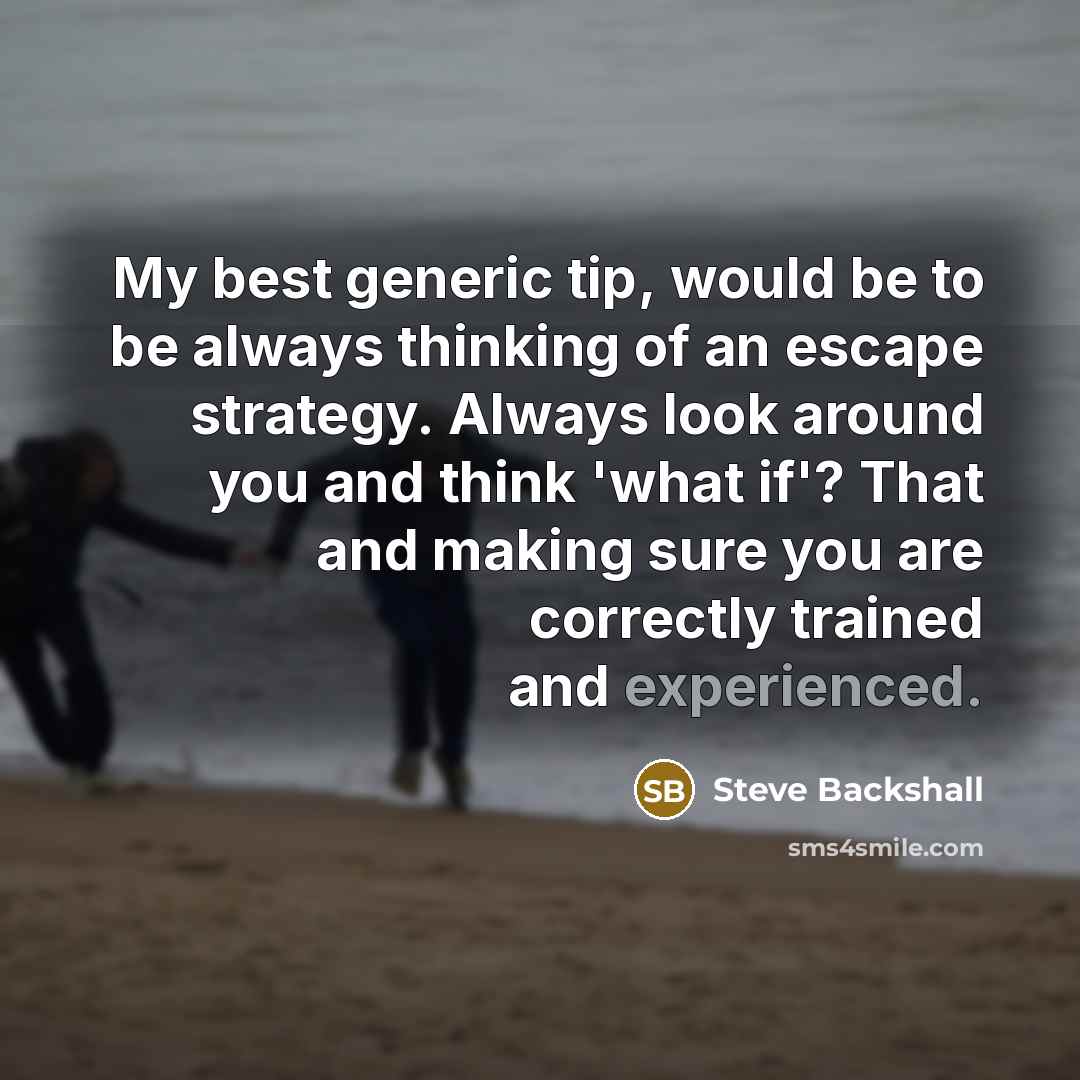 “My best generic tip, would be to be always thinking of an escape strategy. Always look around you and think 'what if'? That and making sure you are correctly trained and experienced.” quote by Steve Backshall