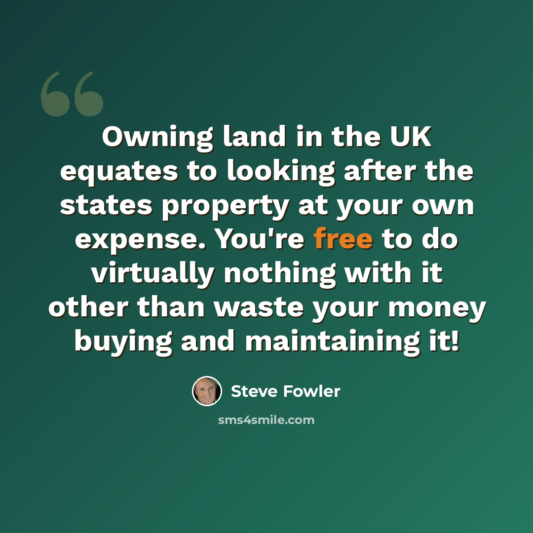 “Owning land in the UK equates to looking after the states property at your own expense. You're free to do virtually nothing with it other than waste your money buying and maintaining it!” quote by Steve Fowler