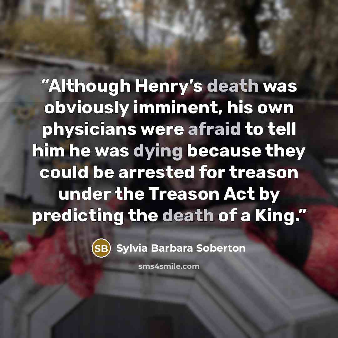 “Although Henry’s death was obviously imminent, his own physicians were afraid to tell him he was dying because they could be arrested for treason under the Treason Act by predicting the death of a King.” quote by Sylvia Barbara Soberton