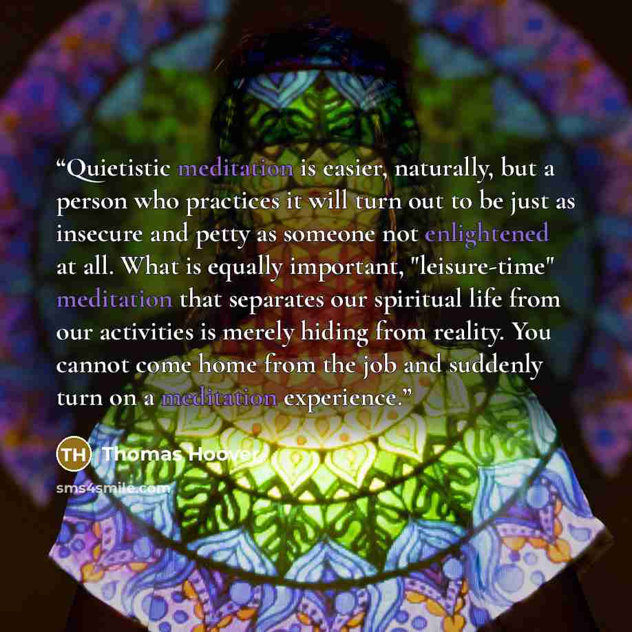 “Quietistic meditation is easier, naturally, but a person who practices it will turn out to be just as insecure and petty as someone not enlightened at all. What is equally important, "leisure-time" meditation that separates our spiritual life from our activities is merely hiding from reality. You…” quote by Thomas Hoover