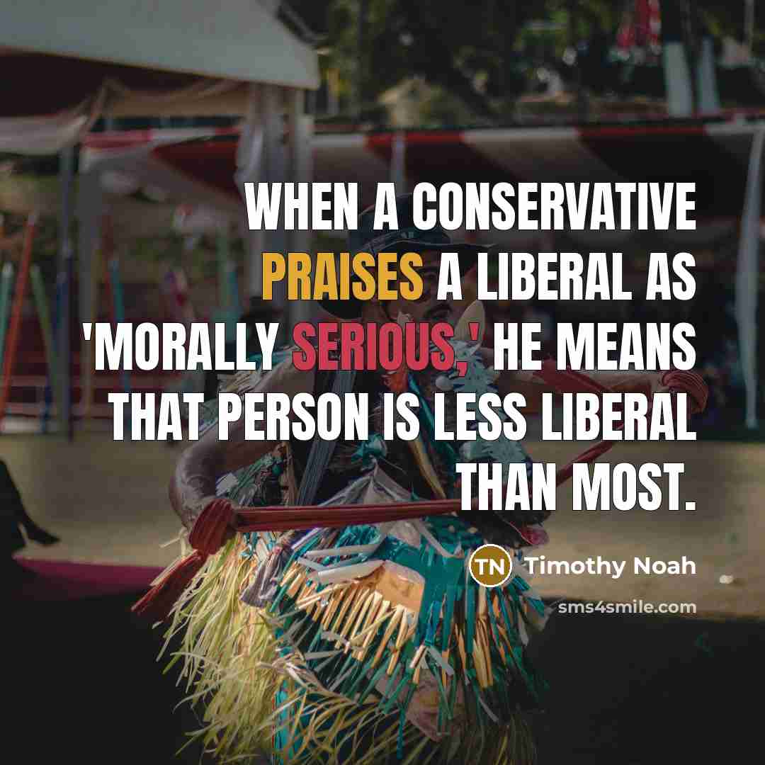 “When a conservative praises a liberal as 'morally serious,' he means that person is less liberal than most.” quote by Timothy Noah