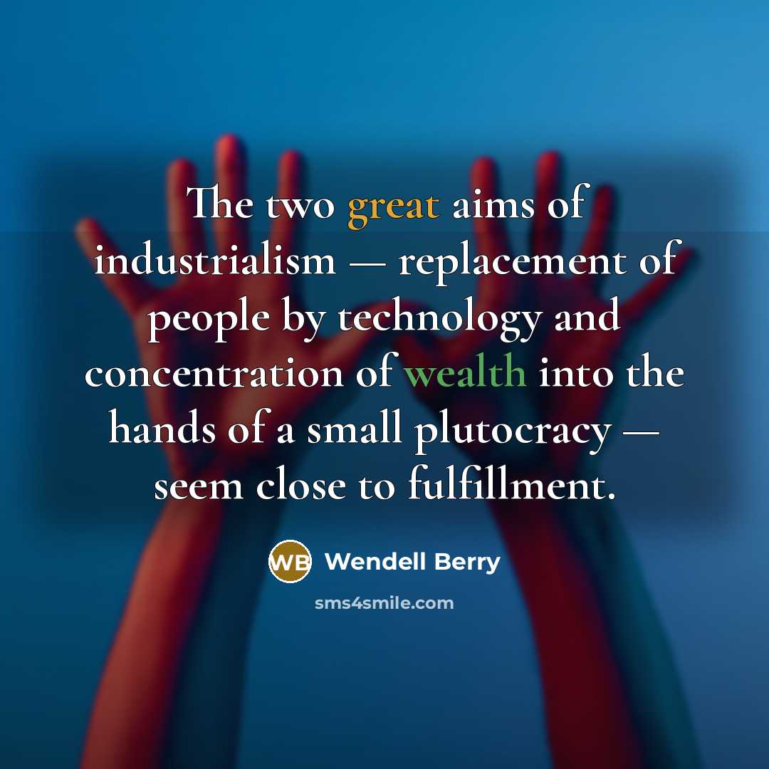 “The two great aims of industrialism — replacement of people by technology and concentration of wealth into the hands of a small plutocracy — seem close to fulfillment.” quote by Wendell Berry