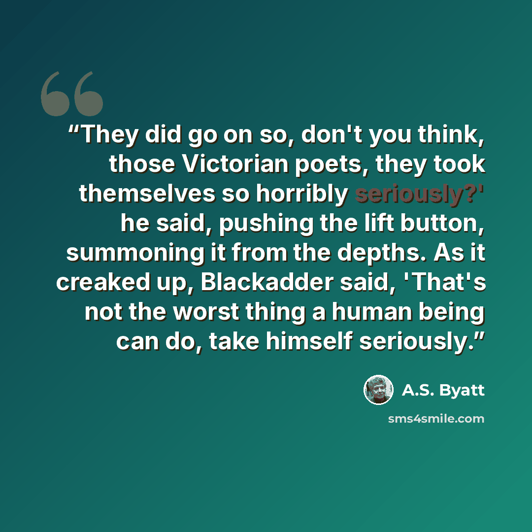 “They did go on so, don't you think, those Victorian poets, they took themselves so horribly seriously?' he said, pushing the lift button, summoning it from the depths. As it creaked up, Blackadder said, 'That's not the worst thing a human being can do, take himself seriously.” quote by A.S. Byatt