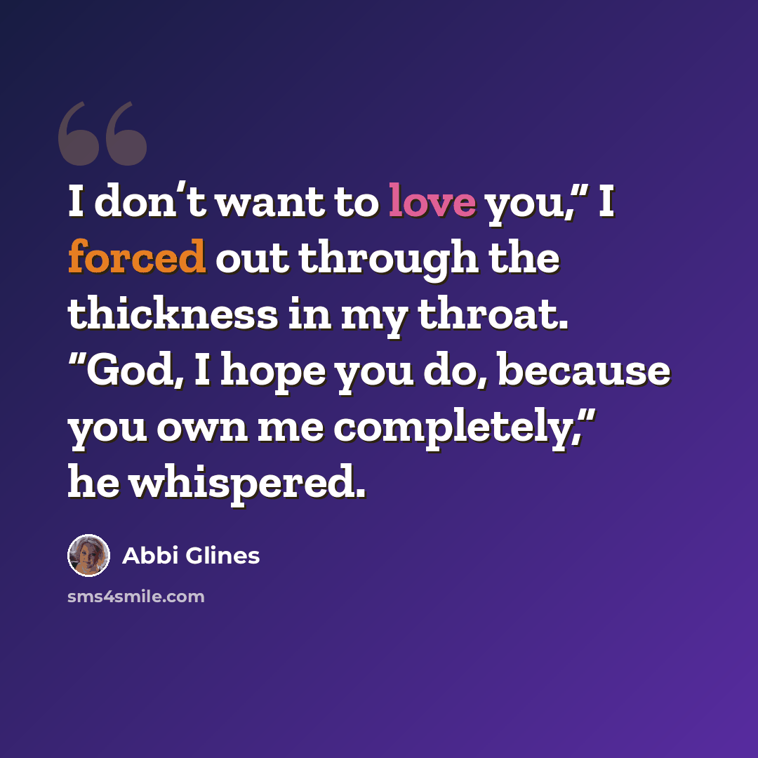 “I don’t want to love you,” I forced out through the thickness in my throat. “God, I hope you do, because you own me completely,” he whispered.” quote by Abbi Glines