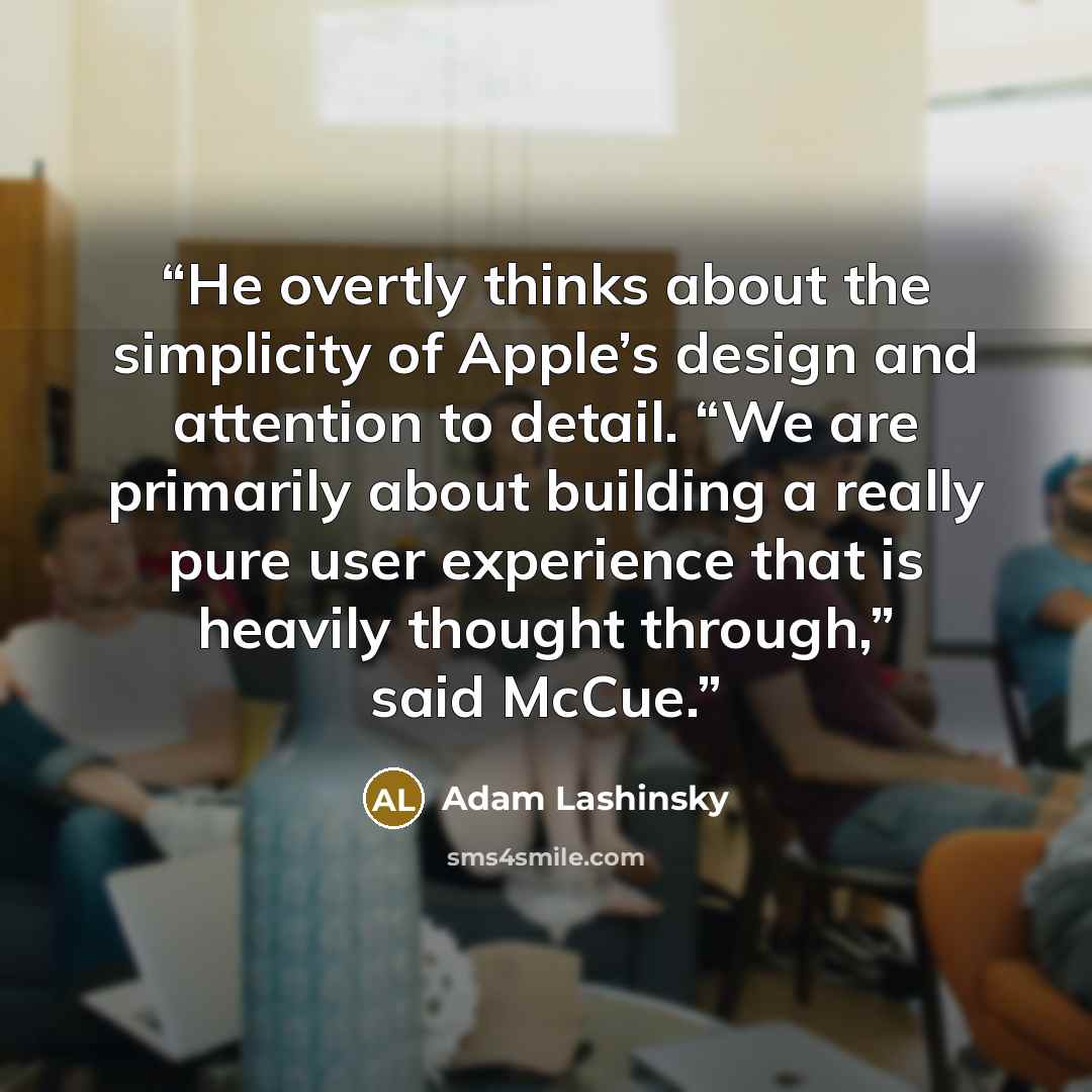 “He overtly thinks about the simplicity of Apple’s design and attention to detail. “We are primarily about building a really pure user experience that is heavily thought through,” said McCue.” quote by Adam Lashinsky