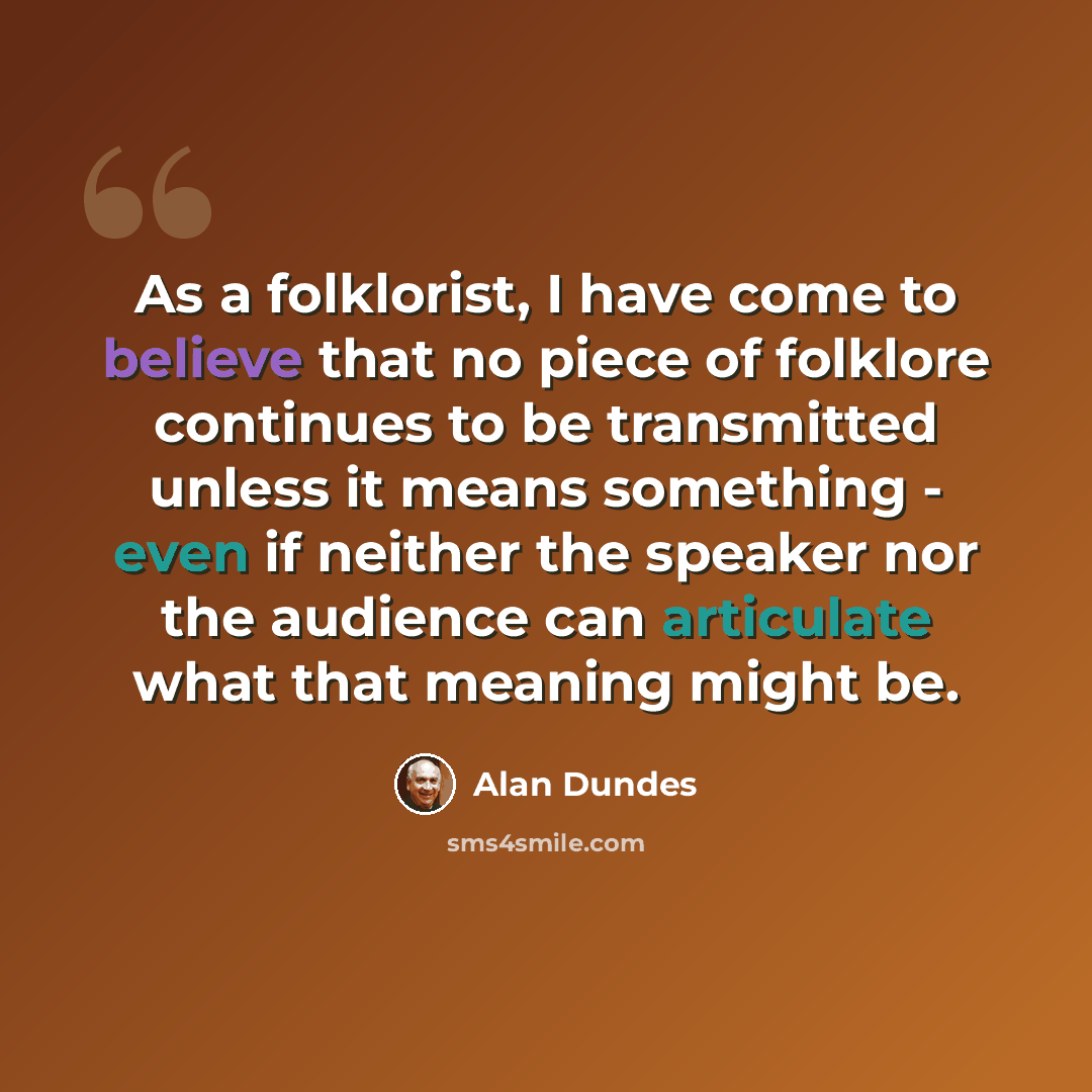 “As a folklorist, I have come to believe that no piece of folklore continues to be transmitted unless it means something - even if neither the speaker nor the audience can articulate what that meaning might be.” quote by Alan Dundes