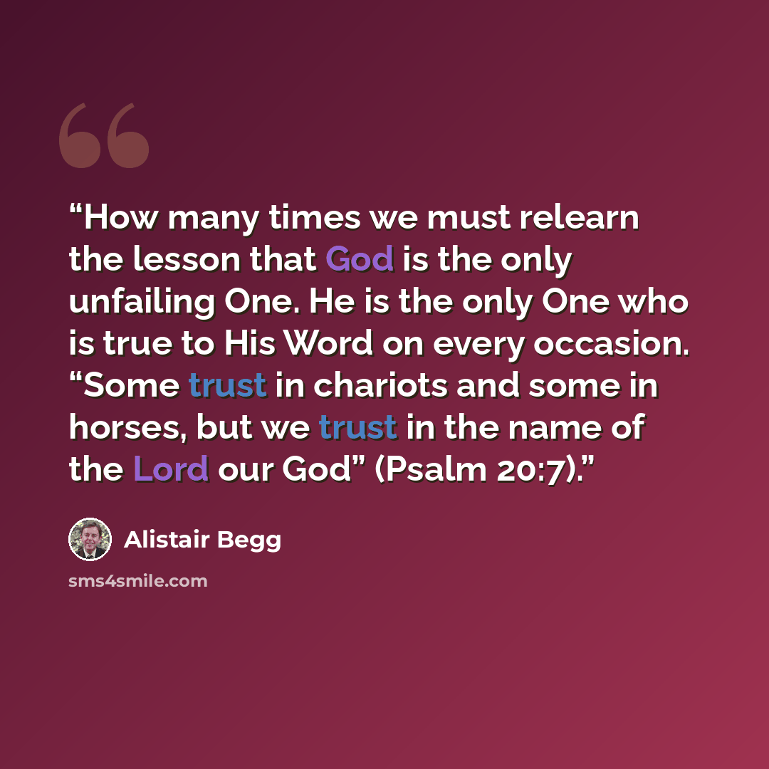 “How many times we must relearn the lesson that God is the only unfailing One. He is the only One who is true to His Word on every occasion. “Some trust in chariots and some in horses, but we trust in the name of the Lord our God” (Psalm 20:7).” quote by Alistair Begg