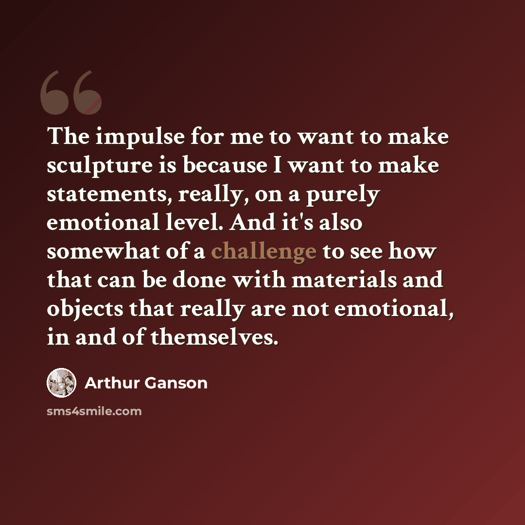 “The impulse for me to want to make sculpture is because I want to make statements, really, on a purely emotional level. And it's also somewhat of a challenge to see how that can be done with materials and objects that really are not emotional, in and of themselves.” quote by Arthur Ganson