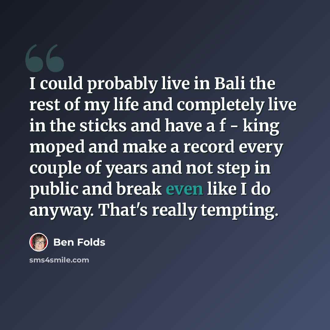 “I could probably live in Bali the rest of my life and completely live in the sticks and have a f - king moped and make a record every couple of years and not step in public and break even like I do anyway. That's really tempting.” quote by Ben Folds