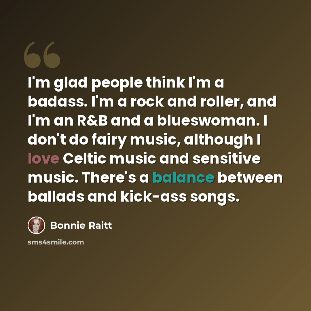 “I'm glad people think I'm a badass. I'm a rock and roller, and I'm an R&B and a blueswoman. I don't do fairy music, although I love Celtic music and sensitive music. There's a balance between ballads and kick-ass songs.” quote by Bonnie Raitt