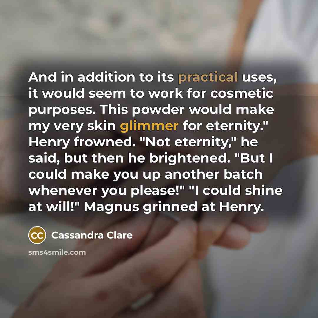 “And in addition to its practical uses, it would seem to work for cosmetic purposes. This powder would make my very skin glimmer for eternity." Henry frowned. "Not eternity," he said, but then he brightened. "But I could make you up another batch whenever you please!" "I could shine at will!"…” quote by Cassandra Clare