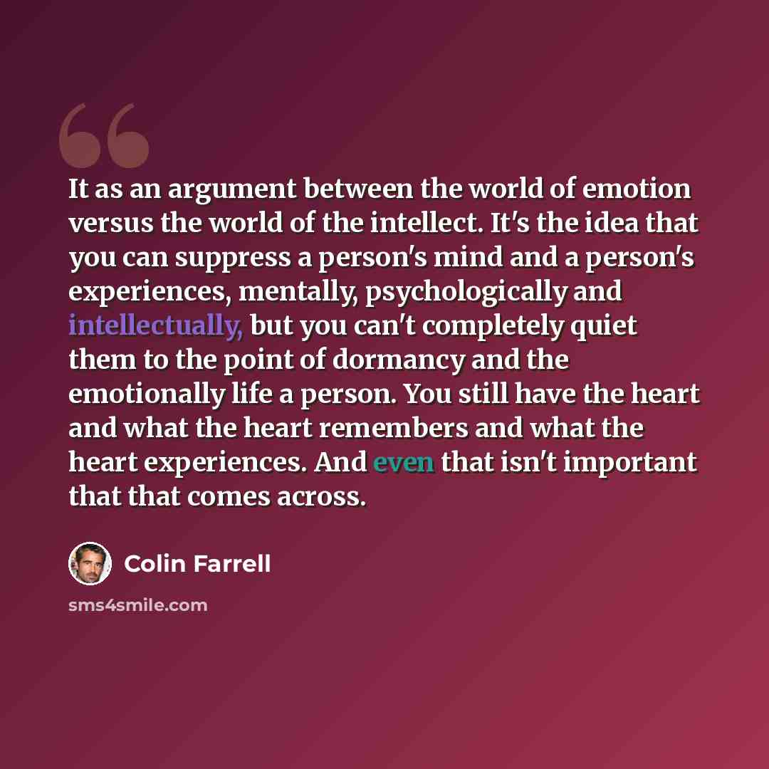 “It as an argument between the world of emotion versus the world of the intellect. It's the idea that you can suppress a person's mind and a person's experiences, mentally, psychologically and intellectually, but you can't completely quiet them to the point of dormancy and the emotionally life a…” quote by Colin Farrell