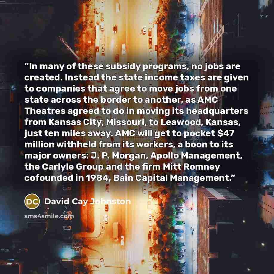 “In many of these subsidy programs, no jobs are created. Instead the state income taxes are given to companies that agree to move jobs from one state across the border to another, as AMC Theatres agreed to do in moving its headquarters from Kansas City, Missouri, to Leawood, Kansas, just ten miles…” quote by David Cay Johnston