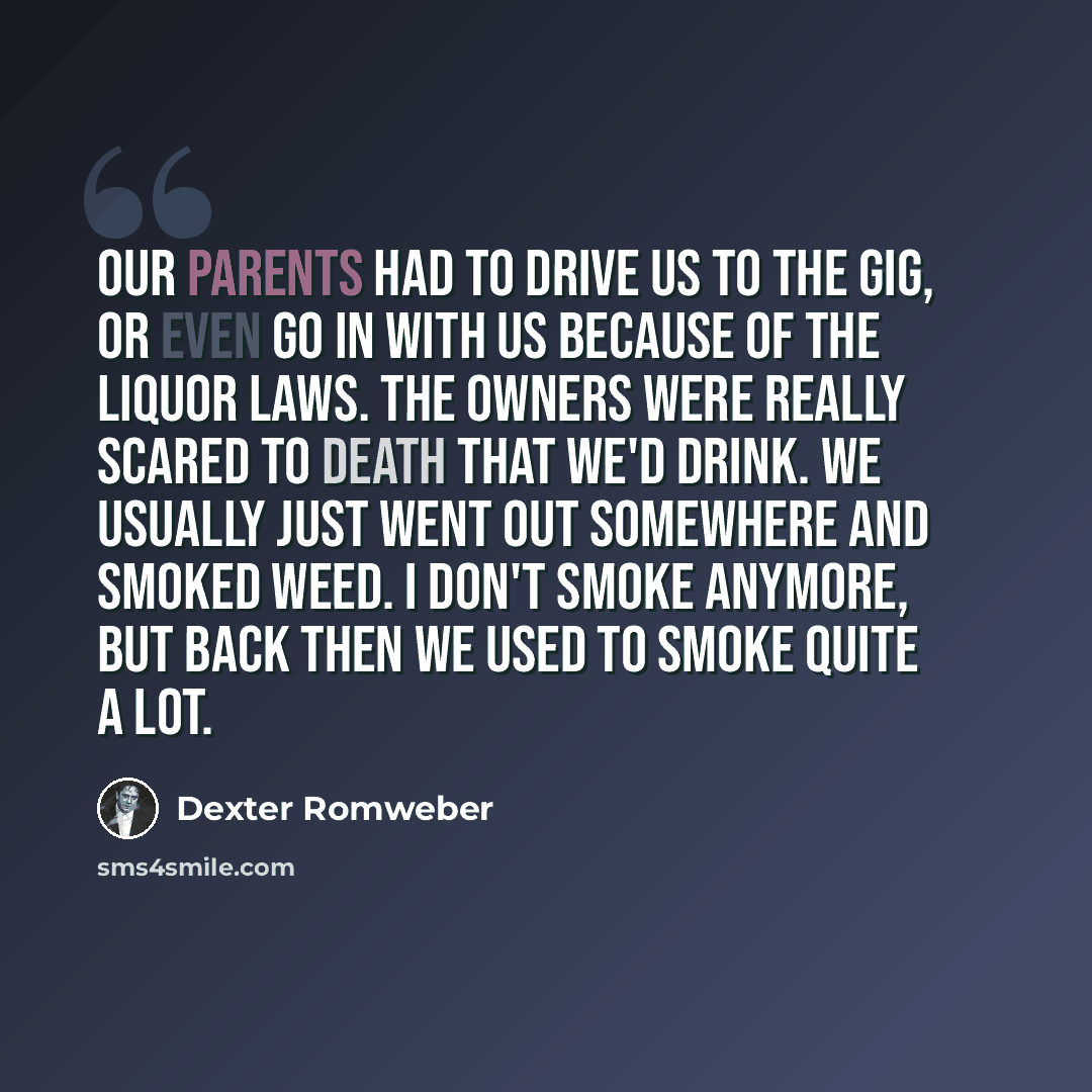 “Our parents had to drive us to the gig, or even go in with us because of the liquor laws. The owners were really scared to death that we'd drink. We usually just went out somewhere and smoked weed. I don't smoke anymore, but back then we used to smoke quite a lot.” quote by Dexter Romweber