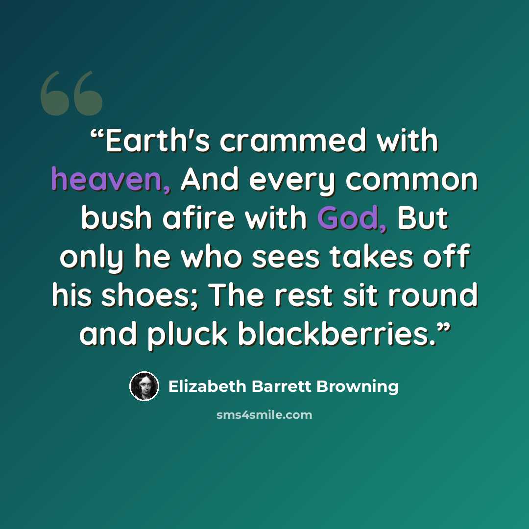 “Earth's crammed with heaven, And every common bush afire with God, But only he who sees takes off his shoes; The rest sit round and pluck blackberries.” quote by Elizabeth Barrett Browning