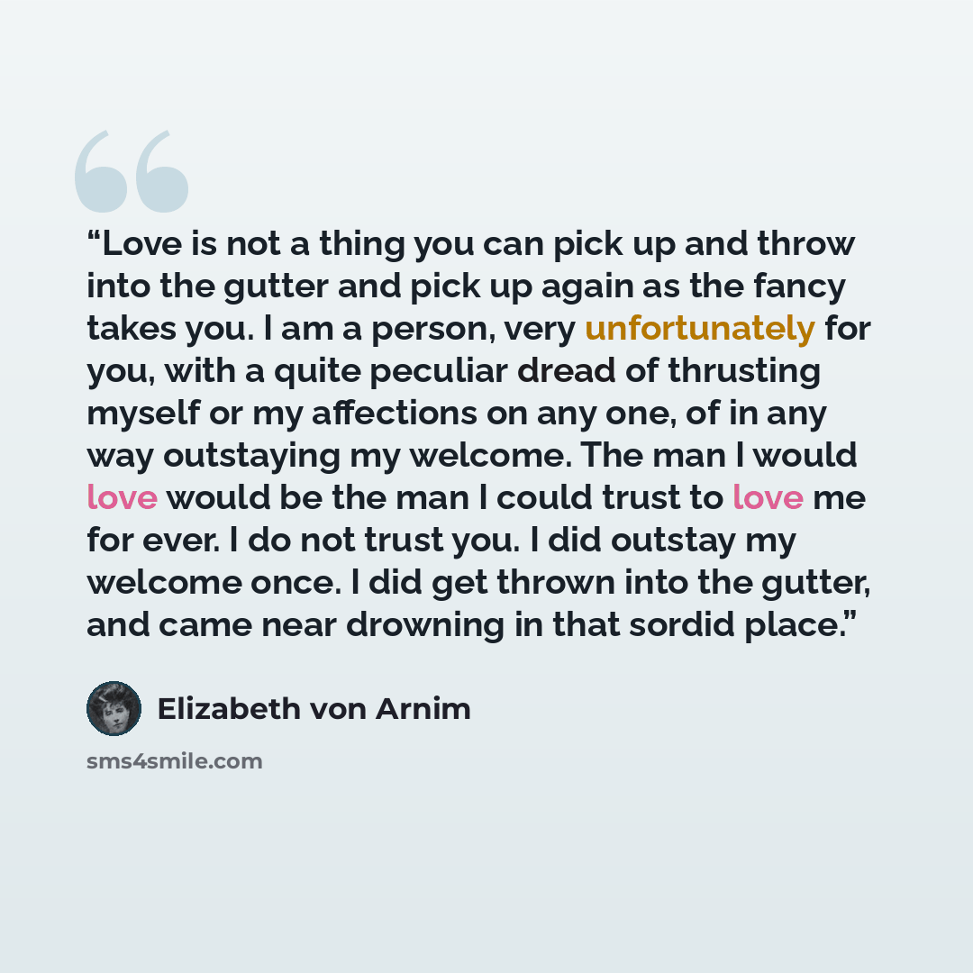 “Love is not a thing you can pick up and throw into the gutter and pick up again as the fancy takes you. I am a person, very unfortunately for you, with a quite peculiar dread of thrusting myself or my affections on any one, of in any way outstaying my welcome. The man I would love would be the man…” quote by Elizabeth von Arnim