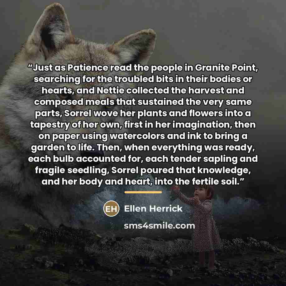 “Just as Patience read the people in Granite Point, searching for the troubled bits in their bodies or hearts, and Nettie collected the harvest and composed meals that sustained the very same parts, Sorrel wove her plants and flowers into a tapestry of her own, first in her imagination, then on…” quote by Ellen Herrick