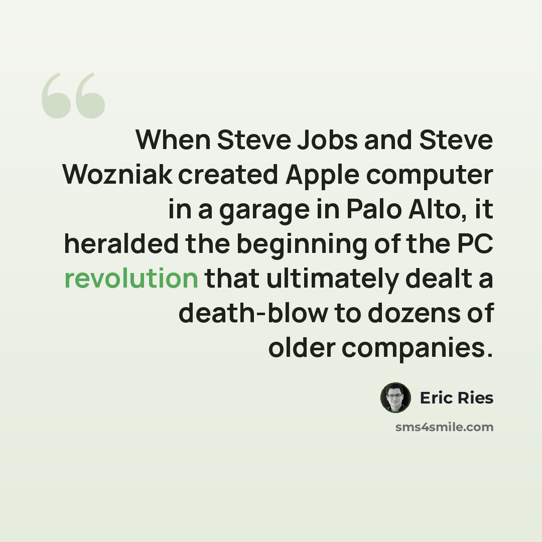“When Steve Jobs and Steve Wozniak created Apple computer in a garage in Palo Alto, it heralded the beginning of the PC revolution that ultimately dealt a death-blow to dozens of older companies.” quote by Eric Ries