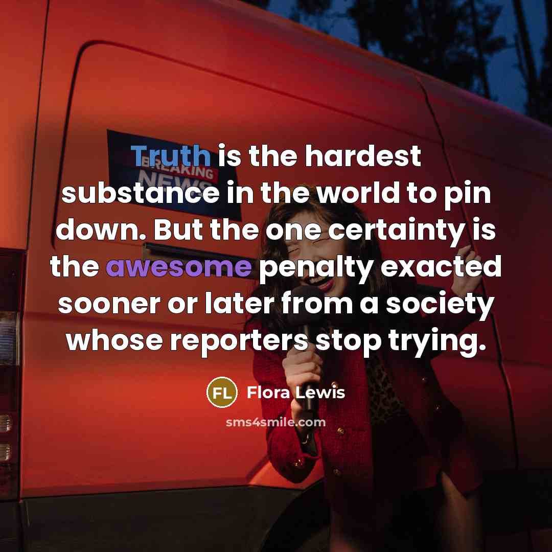“Truth is the hardest substance in the world to pin down. But the one certainty is the awesome penalty exacted sooner or later from a society whose reporters stop trying.” quote by Flora Lewis