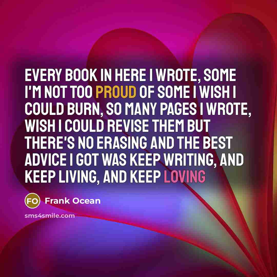 “Every book in here I wrote, Some I'm not too proud of some I wish I could burn, So many pages I wrote, wish I could revise them But there's no erasing and the best advice I got was keep writing, and keep living, and keep loving” quote by Frank Ocean