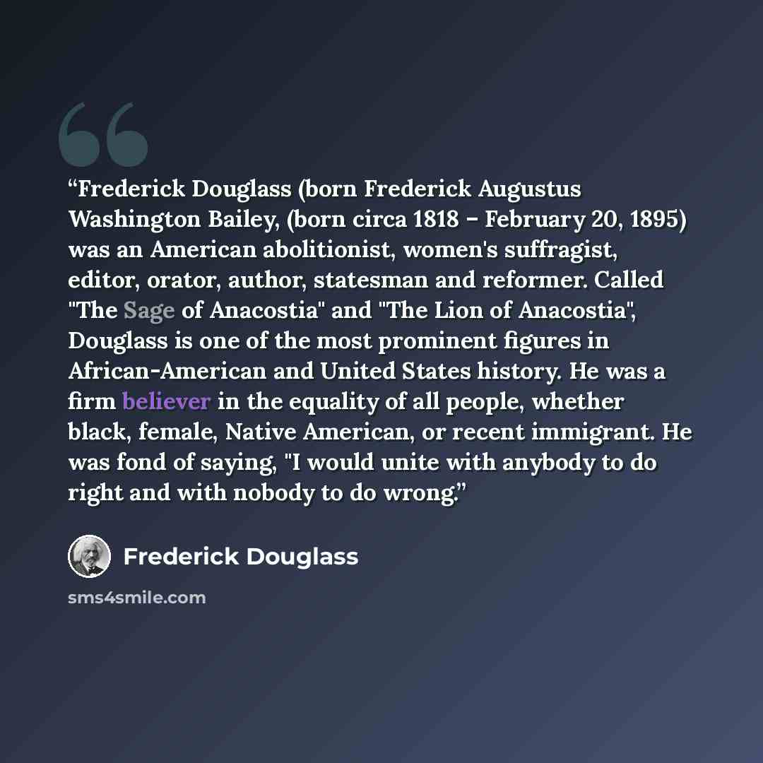 “Frederick Douglass (born Frederick Augustus Washington Bailey, (born circa 1818 – February 20, 1895) was an American abolitionist, women's suffragist, editor, orator, author, statesman and reformer. Called "The Sage of Anacostia" and "The Lion of Anacostia", Douglass is one of the most prominent…” quote by Frederick Douglass
