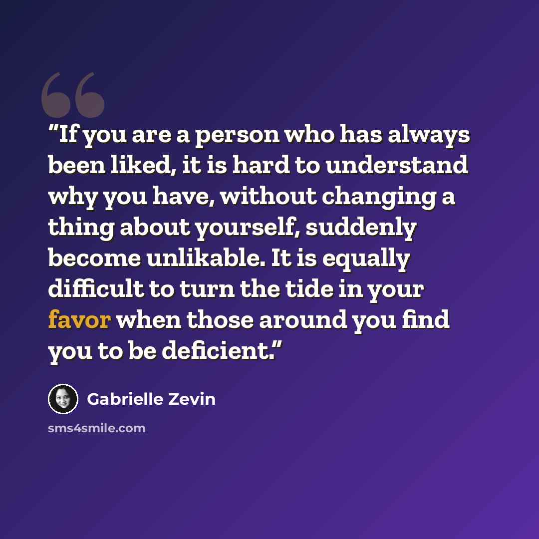 “If you are a person who has always been liked, it is hard to understand why you have, without changing a thing about yourself, suddenly become unlikable. It is equally difficult to turn the tide in your favor when those around you find you to be deficient.” quote by Gabrielle Zevin