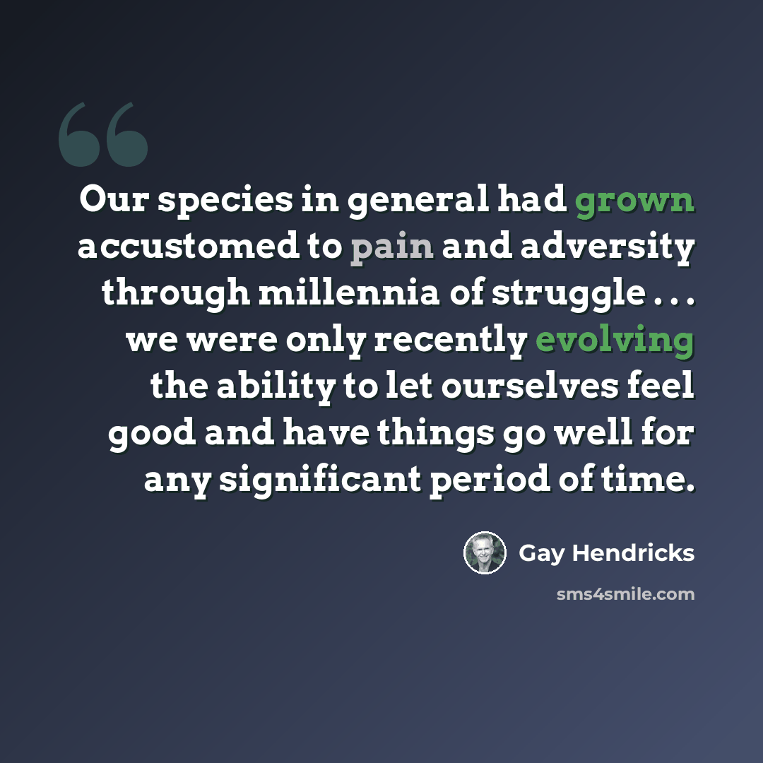 “Our species in general had grown accustomed to pain and adversity through millennia of struggle . . . we were only recently evolving the ability to let ourselves feel good and have things go well for any significant period of time.” quote by Gay Hendricks