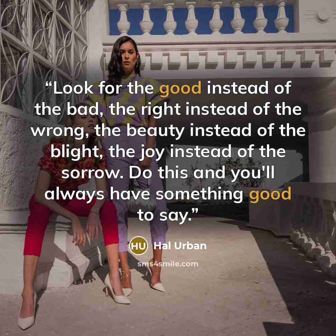 “Look for the good instead of the bad, the right instead of the wrong, the beauty instead of the blight, the joy instead of the sorrow. Do this and you'll always have something good to say.” quote by Hal Urban