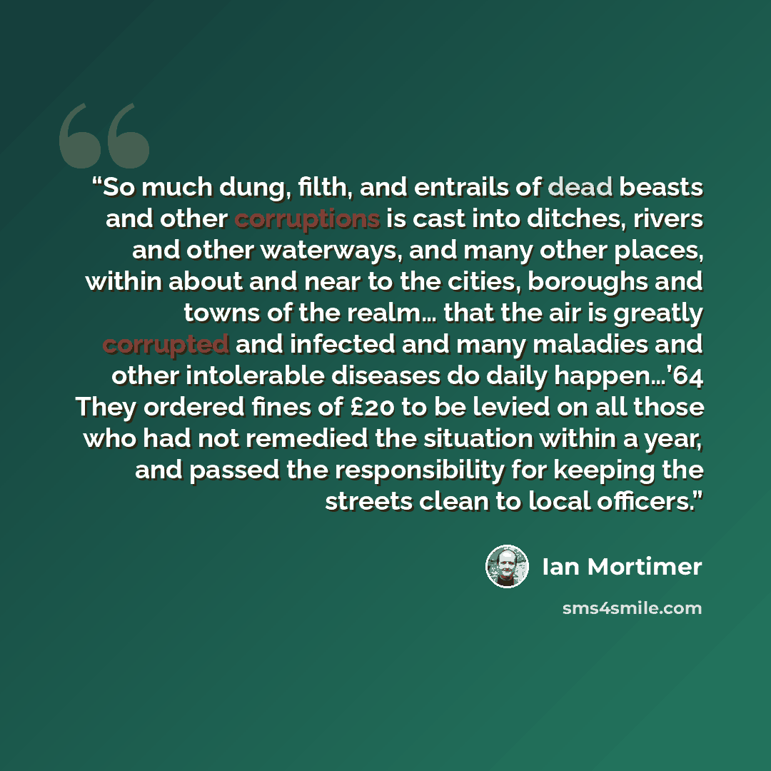 “So much dung, filth, and entrails of dead beasts and other corruptions is cast into ditches, rivers and other waterways, and many other places, within about and near to the cities, boroughs and towns of the realm… that the air is greatly corrupted and infected and many maladies and other…” quote by Ian Mortimer