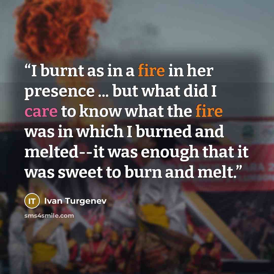 “I burnt as in a fire in her presence ... but what did I care to know what the fire was in which I burned and melted--it was enough that it was sweet to burn and melt.” quote by Ivan Turgenev
