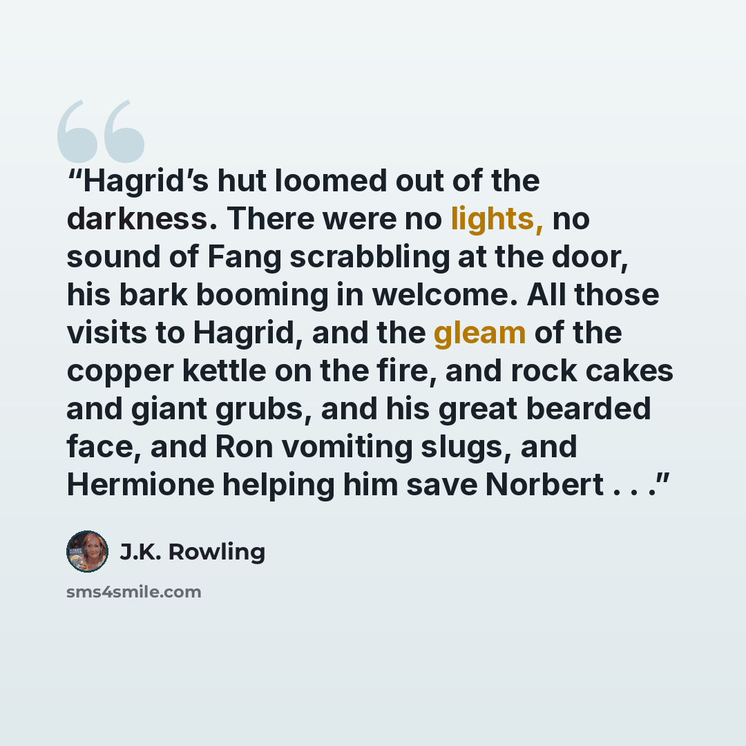 “Hagrid’s hut loomed out of the darkness. There were no lights, no sound of Fang scrabbling at the door, his bark booming in welcome. All those visits to Hagrid, and the gleam of the copper kettle on the fire, and rock cakes and giant grubs, and his great bearded face, and Ron vomiting slugs, and…” quote by J.K. Rowling