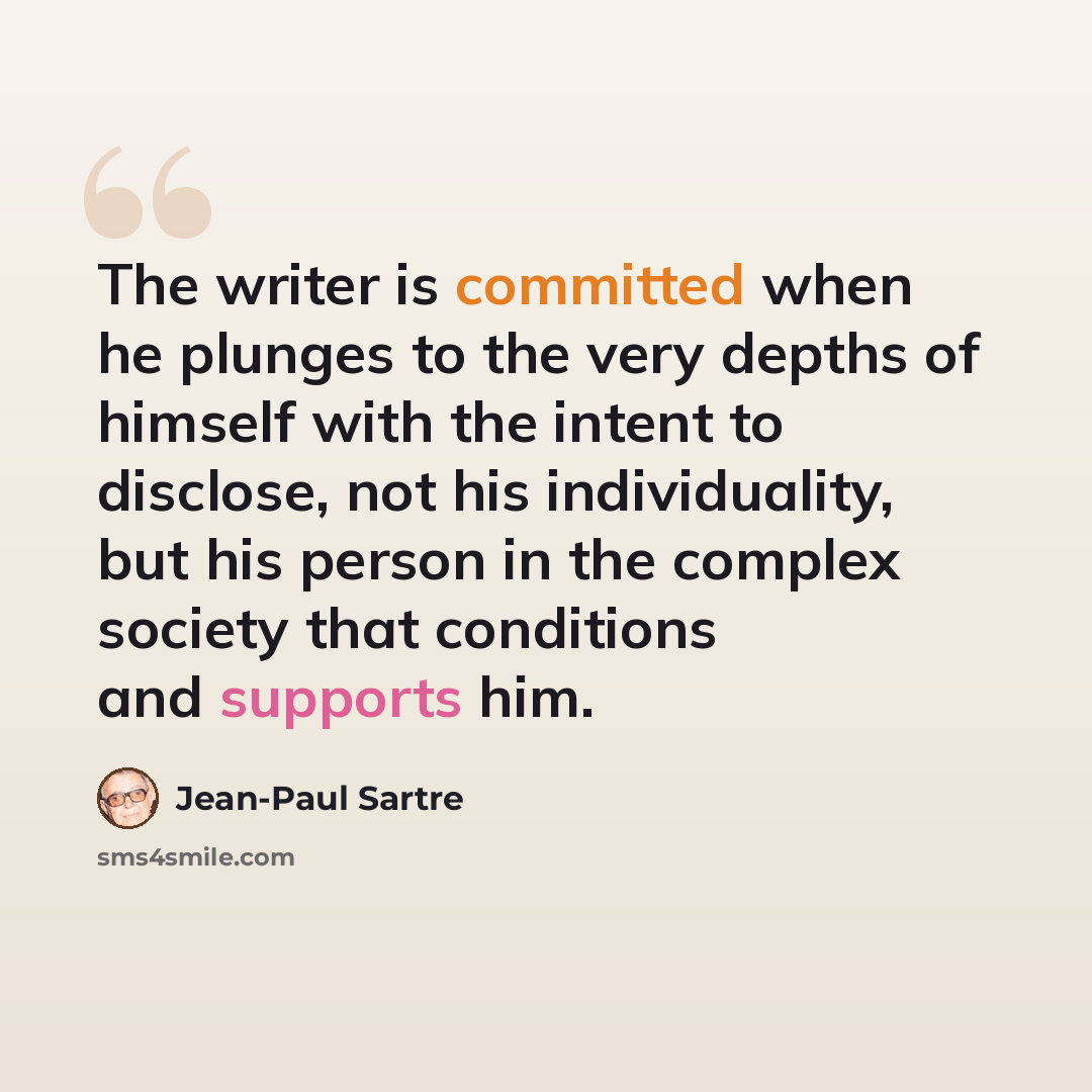 “The writer is committed when he plunges to the very depths of himself with the intent to disclose, not his individuality, but his person in the complex society that conditions and supports him.” quote by Jean-Paul Sartre