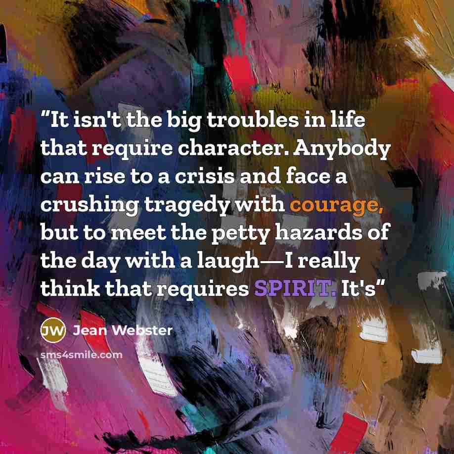 “It isn't the big troubles in life that require character. Anybody can rise to a crisis and face a crushing tragedy with courage, but to meet the petty hazards of the day with a laugh—I really think that requires SPIRIT. It's” quote by Jean Webster