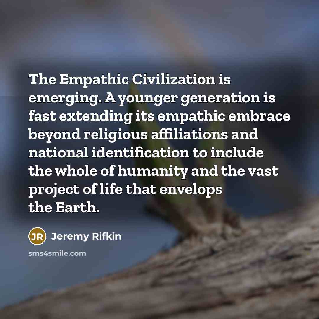 “The Empathic Civilization is emerging. A younger generation is fast extending its empathic embrace beyond religious affiliations and national identification to include the whole of humanity and the vast project of life that envelops the Earth.” quote by Jeremy Rifkin